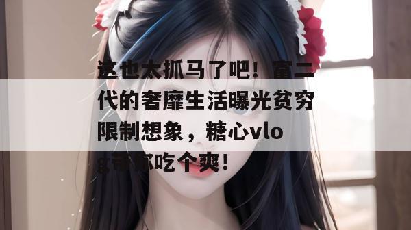 这也太抓马了吧！富二代的奢靡生活曝光贫穷限制想象，糖心vlog带你吃个爽！