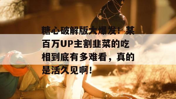 糖心破解版大爆发！某百万UP主割韭菜的吃相到底有多难看，真的是活久见啊！