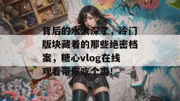背后的水太深了，冷门版块藏着的那些绝密档案，糖心vlog在线观看带你吃个爽！