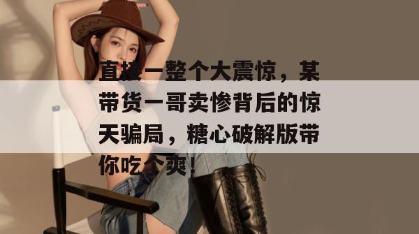 直接一整个大震惊，某带货一哥卖惨背后的惊天骗局，糖心破解版带你吃个爽！