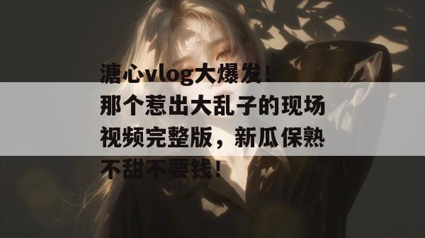 溏心vlog大爆发！那个惹出大乱子的现场视频完整版，新瓜保熟不甜不要钱！